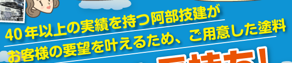 40年以上の実績を持つ阿部技建がお客様の要望を叶えるため、ご用意した塗料