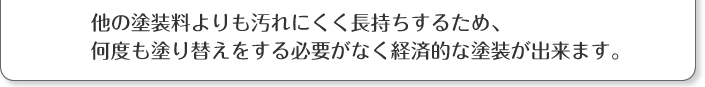 他の塗料よりも汚れにくく長持ちするため、何度も塗り替えをする必要がなく経済的な塗装が出来ます。