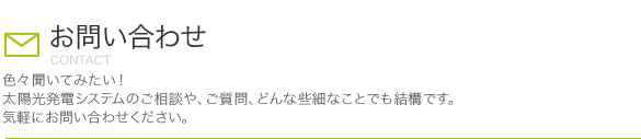 お問い合わせ 色々聞いてみたい！太陽光発電システムのご相談や、ご質問、どんな些細なことでも結構です。気軽にお問い合わせください。