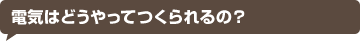 電気はどうやってつくられるの？