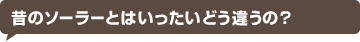 昔のソーラーとはいったいどう違うの？