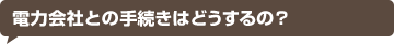 電力会社との手続きはどうするの？