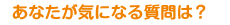 あなたが気になる質問は？